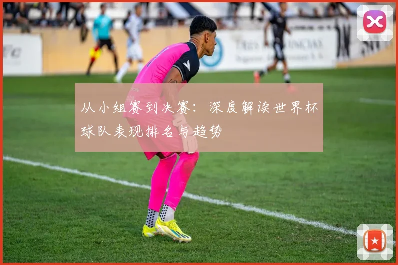 从小组赛到决赛：深度解读世界杯球队表现排名与趋势