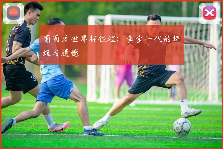 葡萄牙世界杯征程：黄金一代的辉煌与遗憾